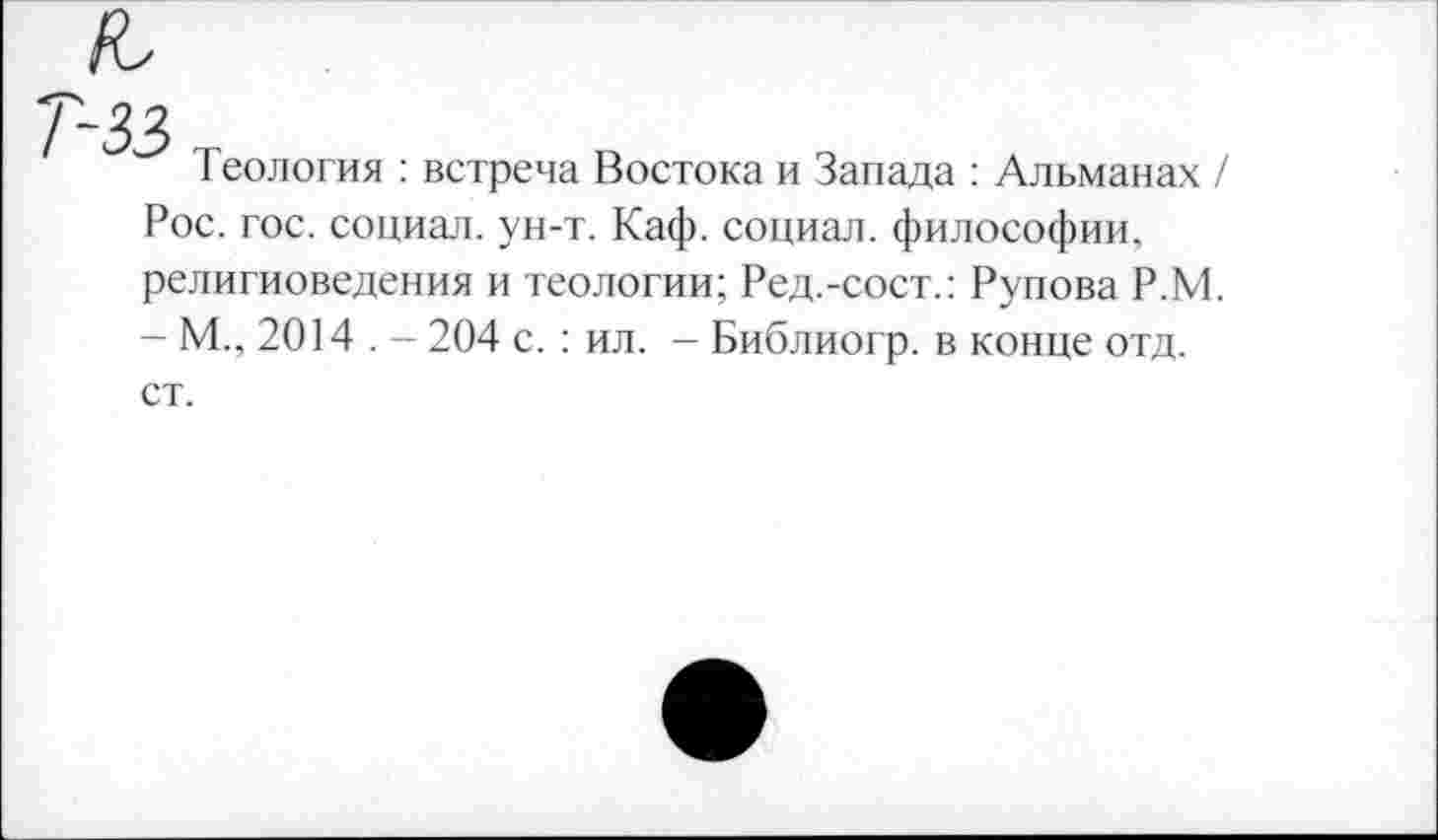 ﻿Теология : встреча Востока и Запада : Альманах / Рос. гос. социал, ун-т. Каф. социал, философии, религиоведения и теологии; Ред.-сост.: Рупова Р.М. - М., 2014 . - 204 с. : ил. - Библиогр. в конце отд. ст.